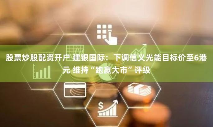 股票炒股配资开户 建银国际：下调信义光能目标价至6港元 维持“跑赢大市”评级