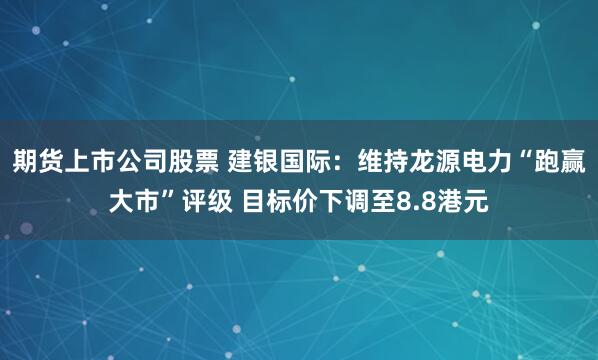 期货上市公司股票 建银国际：维持龙源电力“跑赢大市”评级 目标价下调至8.8港元
